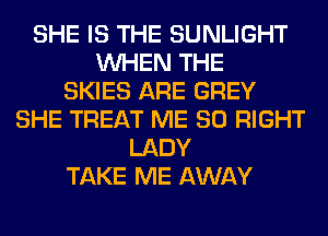 SHE IS THE SUNLIGHT
WHEN THE
SKIES ARE GREY
SHE TREAT ME SO RIGHT
LADY
TAKE ME AWAY