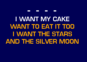 I WANT MY CAKE
WANT TO EAT IT T00
I WANT THE STARS
AND THE SILVER MOON