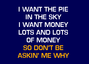 I WANT THE PIE
IN THE SKY
I WANT MONEY
LOTS AND LOTS
OF MONEY
SO DON'T BE
ASKIM ME WHY