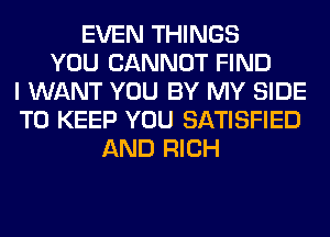 EVEN THINGS
YOU CANNOT FIND
I WANT YOU BY MY SIDE
TO KEEP YOU SATISFIED
AND RICH