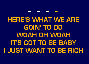 HERES WHAT WE ARE
GOIN' TO DO
WOAH 0H WOAH
ITS GOT TO BE BABY
I JUST WANT TO BE RICH