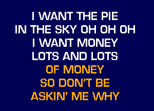 I WANT THE PIE
IN THE SKY 0H 0H OH
I WANT MONEY
LOTS AND LOTS
OF MONEY
SO DON'T BE
ASKIM ME WHY