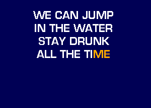 WE CAN JUMP
IN THE WATER
STAY DRUNK

ALL THE TIME