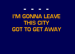 I'M GONNA LEAVE
THIS CITY

GOT TO GET AWAY