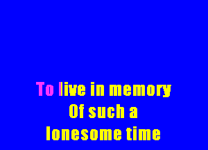 To live in memory
m such a
lonesome time