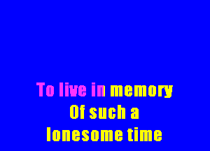 To live in memory
m such a
lonesome time