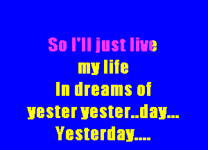 So I'll iust live
my life

In dreams at
Hestervester..dav...
Vesterdm...