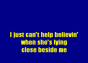 I iust can't neln nelieuin'
when she's luing
close beside me