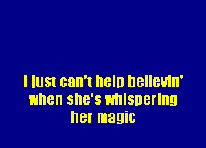 I iust can't neln nelieuin'
when she's whispering
her magic