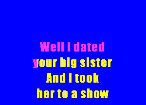 Well I dated

your big sister
Hndltooh
her to a show