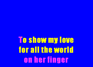 To show my love
iur all the world
on her finger