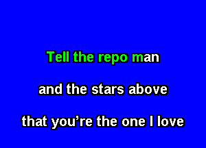 Tell the repo man

and the stars above

that yowre the one I love