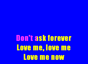 Don't ask forever
love me, love me
love me now