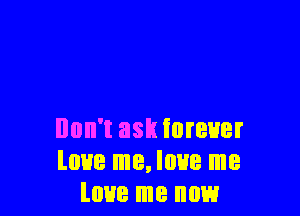 Don't ask forever
love me, love me
love me now