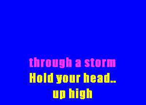 through a storm
Hold your head..
un high