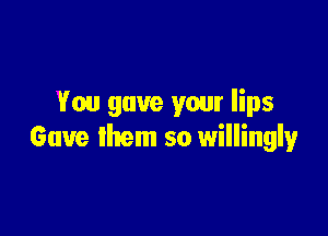 You gave your lips

Gave them so willingly
