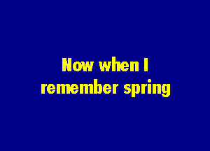 Now when I

remember spring