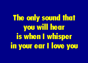 The only sound lhuI
you will hear

is when I whisper
in your ear I love you