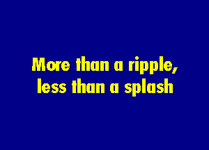 Mme than a ripple,

less than a splash