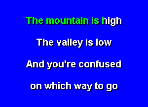 The mountain is high

The valley is low
And you're confused

on which way to go