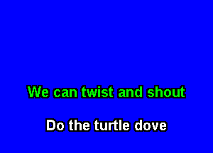 We can twist and shout

Do the turtle dove