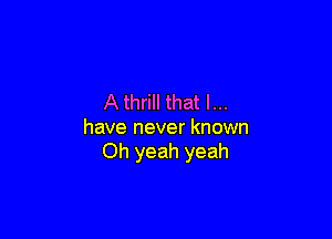 A thrill that l...

have never known
Oh yeah yeah