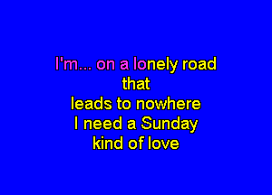 I'm... on a lonely road
that

leads to nowhere
I need a Sunday
kind of love