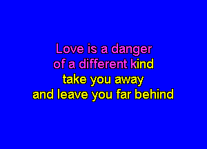 Love is a danger
of a different kind

take you away
and leave you far behind