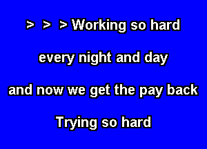 r) Working so hard

every night and day

and now we get the pay back

Trying so hard