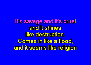 It's savage and it's cruel
and it shines

like destruction.
Comes in like a flood,
and it seems like religion