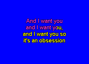 And I want you
and I want you,

and I want you so
it's an obsession