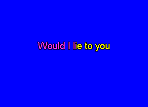 Would I lie to you