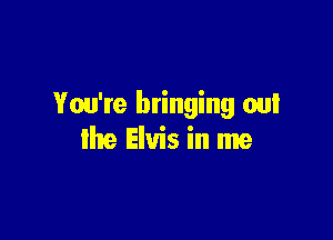 You're bringing out

the Elvis in me