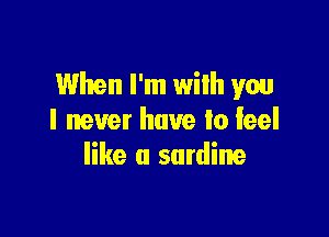 When I'm with you

I never have to feel
like a sardine