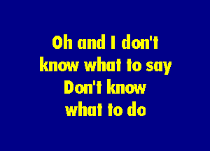 Oh and I don't
know what Io say

Don't know
what to do