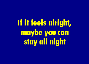 II it feels alright,

maybe you can
stay all nigh!