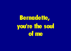 Bernadette,

you're lhe soul
of me