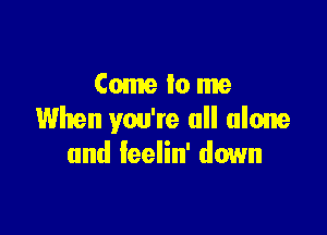 Come tome

When you're all alone
and leelin' down