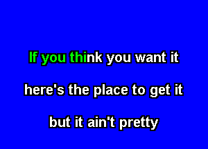 If you think you want it

here's the place to get it

but it ain't pretty