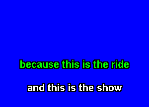 because this is the ride

and this is the show