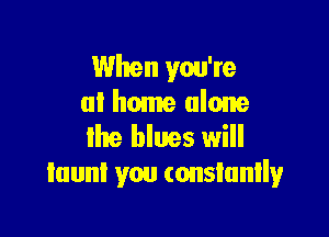 When you're
at home alone

lhe blues will
taunt you (onsiunlly
