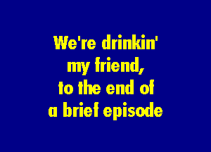 We're drinkin'
my lriend,

to the end 0!
a brief episode
