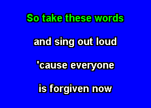 So take these words

and sing out loud

'cause everyone

is forgiven now