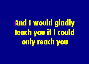 And I would gladly

leach you il I could
only tenth you