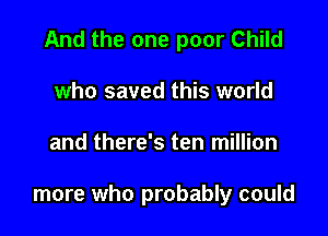 And the one poor Child

who saved this world
and there's ten million

more who probably could