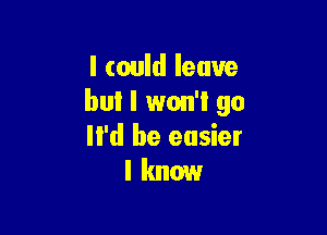 I could leave
but I won't go

li'd be easier
I know