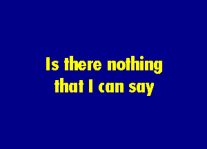 Is lhere nothing

that I can say