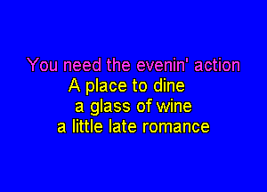 You need the evenin' action
A place to dine

a glass of wine
a little late romance