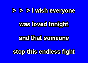 i? ) Nwish everyone
was loved tonight

and that someone

stop this endless fight