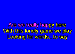 Are we really happy here

With this lonely game we play
Looking for words. to say